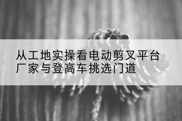 温州电动剪叉升降平台厂家-从工地实操看电动剪叉平台厂家与登高车挑选门道