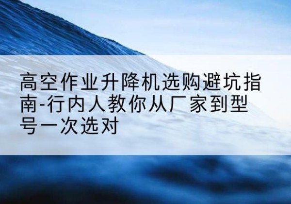 温州升降平台厂家-高空作业升降机选购避坑指南-行内人教你从厂家到型号一次选对