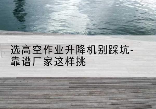 温州剪叉式升降机厂家-选高空作业升降机别踩坑-靠谱厂家这样挑
