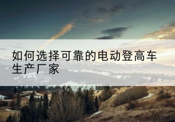 温州电动登高车厂家-如何选择可靠的电动登高车生产厂家