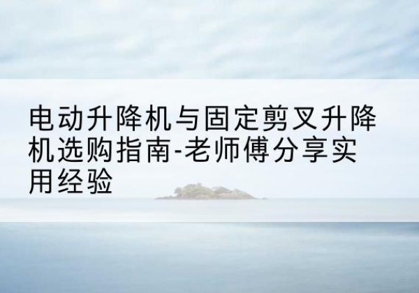 温州电动升降机怎么选-电动升降机与固定剪叉升降机选购指南-老师傅分享实用经验